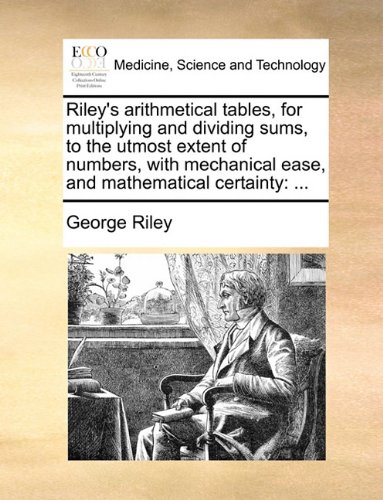 Rileys arithmetical tables, for multiplying and dividing sums, to the utmost extent of numbers, with mechanical ease, and mathematical certainty: ...