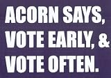 ACORN SAYS, VOTE EARLY, & VOTE OFTEN.  This is a vinyl window letters decal, the size is 6.0 X 10.0. These are sold as a package of one decal and is available as a negative image which is applied to the inside surface of the window. This Vinyl Decal is available in the following sizes; 4.0 x 6.5, 6.0 x 10.0, 8.0 x 13.0, 10.0 X 16.5 and 12.0 x 20.0. To view all sizes available and other similar items search NObama. acorn says 1.5wr