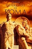 Guerrieri di Roma. La vita, le battaglie, il valore degli uomini che forgiarono una civiltà e fondarono un Impero. (Italian Edition)