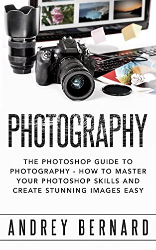 Photography: The Photoshop Guide to Photography - How to Master Your Photoshop Skills And Create Stunning Images Easy (Photography Photoshop Handbook Series)