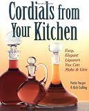 Cordials from Your Kitchen: Easy, Elegant Liqueurs You Can Make & Give
