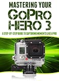 Mastering Your GoPro Hero 3: A Step-By-Step Guide to Capturing Life's Moments Like A Pro (Master Anything Guides)