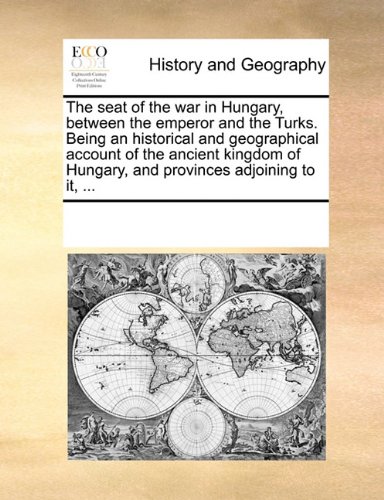 The seat of the war in Hungary, between the emperor and the Turks. Being an historical and geographical account of the ancient kingdom of Hungary, and provinces adjoining to it, .