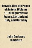 Travels After the Peace of Amiens (Volume 1); Through Parts of France, Switzerland, Italy, and Germany