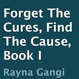 Forget the Cures, Find the Cause: Book I ~ Rayna Gangi