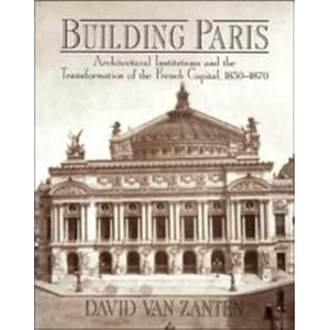 Building Paris: Architectural Institutions and the Transformation of the French Capital 1830-1870 David Van Zanten