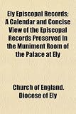 Ely Episcopal Records; A Calendar and Concise View of the Episcopal Records Preserved in the Muniment Room of the Palace at Ely