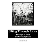 Sifting Through Ashes: The Fight of Faith-the Victory by Graceby Cherie Hill
