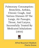 Pulmonary Consumption: Bronchitis, Asthma, Chronic Cough, And Various Diseases Of The Lungs, Air Passages, Throat, And Larynx, Successfully Treated By Medicated Inhalations (1855)