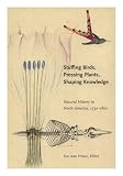 Stuffing Birds, Pressing Plants, Shaping Knowledge: Natural History in North America 1730-1860 (Transactions of the American Philosophical Society)