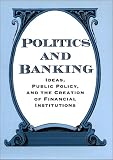 Politics and Banking: Ideas, Public Policy, and the Creation of Financial Institutions