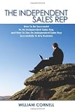 The Independent Sales Rep: How To Be Successful As An Independent Sales Rep, and How To Use An Independent Sales Rep Successfully In Any Business