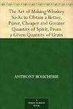  : The Art of Making Whiskey So As to Obtain a Better, Purer, Cheaper and Greater Quantity of Spirit, From a Given Quantity of Grain