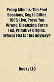 Prong Albums: The Peel Sessions, Beg to Differ, 100% Live, Prove You Wrong, Cleansing, Force Fed, Primitive Origins, Whose Fist Is T-