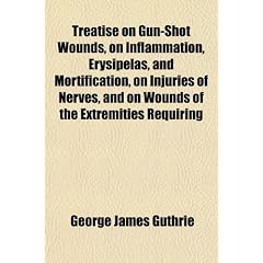 Treatise on Gun-Shot Wounds, on Inflammation, Erysipelas, and Mortification, on Injuries... by George James Guthrie