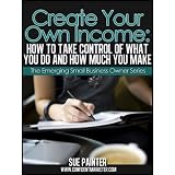 Create Your Own Income: How To Take Control of What You Do and How Much You Make