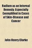 Radium as an Internal Remedy; Especially Exemplified in Cases of Skin-Disease and Cancer