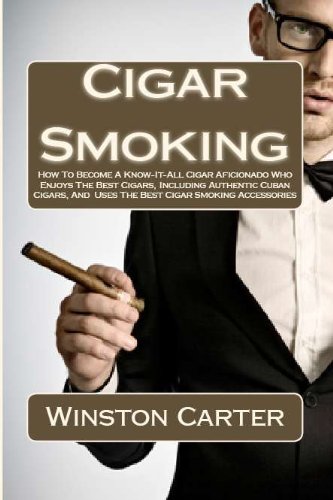 Cigar Smoking: How To Become A Know-It-All Cigar Aficionado Who Enjoys The Best Cigars, Including Authentic Cuban Cigars, And Uses The Best Cigar Smoking Accessories