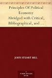 Principles Of Political Economy Abridged with Critical, Bibliographical, and Explanatory Notes, and a Sketch of the History of Political Economy