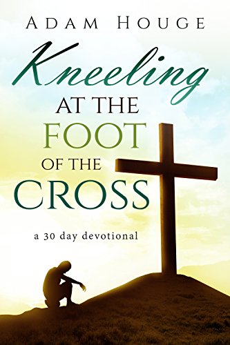 Kneeling at the Foot of the Cross -a 30 day Devotional, by Adam Houge