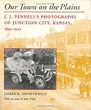 Our Town on the Plains: J.J. Pennells Photographs of Junction City, Kansas, 1893-1922