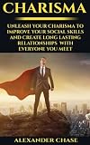 Charisma: Unleash Your Charisma To Improve Your Social Skills And Create Long Lasting Relationships With Everyone You Meet