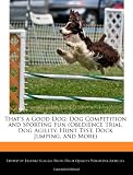 That's a Good Dog: Dog Competition and Sporting Fun (Obedience Trial, Dog Agility, Hunt Test, Dock Jumping, and More)
