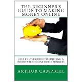 The Beginner's Guide To Making Money Online: Step By Step Guide To Building A Profitable Online Home Business
