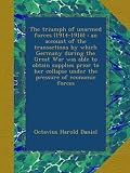 The triumph of unarmed forces (1914-1918) : an account of the transactions by which Germany during the Great War was able to obtain supplies prior to her collapse under the pressure of economic forces