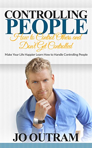 Controlling People: How to Control Others and Don't Get Controlled: Make Your Life Happier Learn How to Handle Controlling People