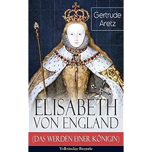 Elisabeth von England (Das Werden einer Königin) - Vollständige Biografie: Elisabeth I. - Lebensgeschichte der jungfräulichen Königin
