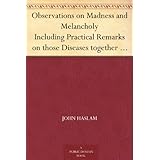 Observations on Madness and Melancholy Including Practical Remarks on those Diseases together with Cases and an Account of the Morbid Appearances on Dissection
