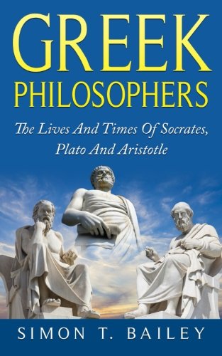 Greek Philosophers: The Lives And Times Of Socrates, Plato And Aristotle, by Simon T Bailey