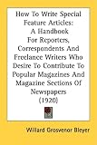 How To Write Special Feature Articles: A Handbook For Reporters, Correspondents And Freelance Writers Who Desire To Contribute To Popular Magazines And Magazine Sections Of Newspapers (1920)
