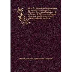 Cayo Arenas y otras islas guaneras en los mares de Campeche y Yucata�n. Correspondencia entre los gobiernos de Me�xico y los Estados Unidos de Ame�rica acerca del dominio sobre dichas islas