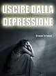 Uscire dalla Depressione: Conoscere i Sintomi e le Cure per Guarire dalla Depressione