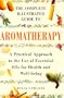 The Complete Illustrated Guide to Aromatherapy: A Practical Approach to the Use of Essential Oils for Health & Well-being (Complete Guide)