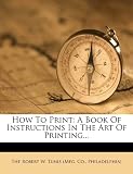 How To Print: A Book Of Instructions In The Art Of Printing...