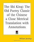 The Shi King: The Old Poetry Classic of the Chinese a Close Metrical Translation with Annotations