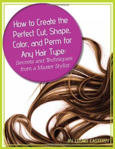 How to Create the Perfect Cut, Shape, Color, and Perm for Any Hair Type: Secrets and Techniques from a Master Hair Stylist