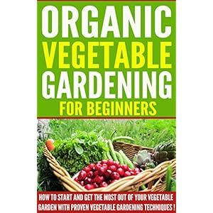 VEGETABLE GARDENING: Organic Vegetable Gardening For Beginners, How To Start And Get The Most Out Of Your Vegetable Garden With Proven Vegetable Garde