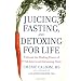Juicing, Fasting, and Detoxing for Life: Unleash the Healing Power of Fresh Juices and Cleansing Diets