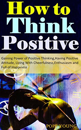 How to Think Positive: Gaining Power of Positive Thinking, Having Positive Attitude, Living With Cheerfulness, Enthusiasm and Full of Happiness