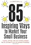 85 Inspiring Ways to Market Your Small Business: Inspiring, Self-help, Sales and Marketing Strategies That You Can Apply to Your Own Business Immediately