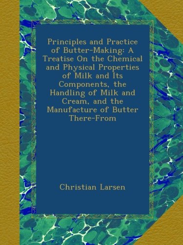 Principles and Practice of Butter-Making: A Treatise On the Chemical and Physical Properties of Milk and Its Components, the Handling of Milk and Cream, and the Manufacture of Butter There-From