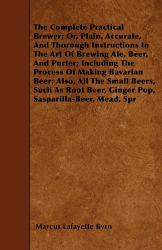 The Complete Practical Brewer; Or, Plain, Accurate, And Thorough Instructions In The Art Of Brewing Ale, Beer, And Porter; Including The Process Of Making ... Beer, Ginger Pop, Sasparilla-Beer, Mead, Spr