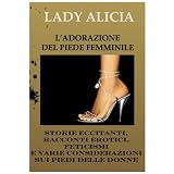L'ADORAZIONE DEL PIEDE FEMMINILE Storie eccitanti, racconti erotici, feticismi e varie considerazioni sui piedi delle donne A CURA DI LADY ALICIAdi Lady Alicia
