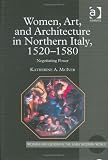 Women, Art, And Architecture In Northern Italy, 1520-1580 : Negotiating Power