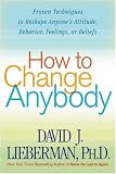 How to Change Anybody: Proven Techniques to Reshape Anyone s Attitude, Behavior, Feelings, or Beliefs