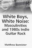 White Boys, White Noise: Masculinities And 1980s Indie Guitar Rock (Ashgate Popular and Folk Music Series)